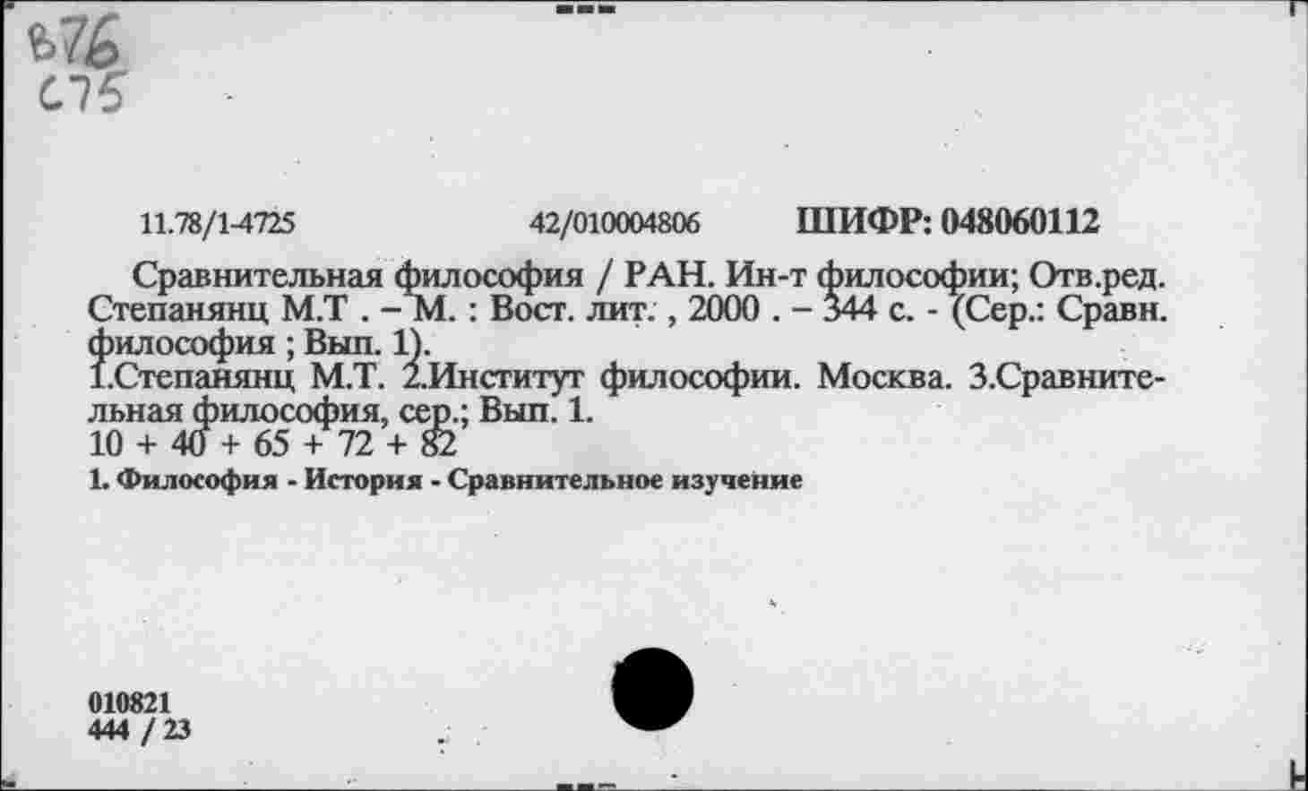 ﻿Ь76
СТ?
11.78/1-4725	42/010004806 ШИФР: 048060112
Сравнительная философия / РАН. Ин-т философии; Отв.ред. Степанянц М.Т . -М. : Вост. лит. , 2000 . - 344 с. - (Сер.: Сравн. философия; Выл. 1).
(.Степанянц М.Т. /.Институт философии. Москва. З.Сравните-льная философия, сер.; Выл. 1.
10 + 4(1+65 + 72 + 82
1. Философия - История - Сравнительное изучение
010821
444 /23